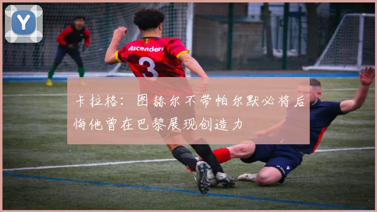 卡拉格：图赫尔不带帕尔默必将后悔他曾在巴黎展现创造力