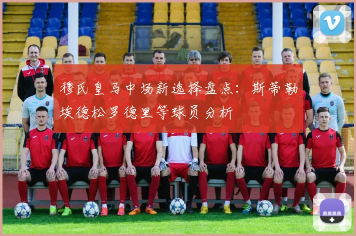 穆氏皇马中场新选择盘点：斯蒂勒埃德松罗德里等球员分析