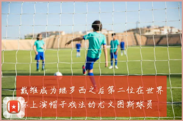 戴维成为继罗西之后第二位在世界杯上演帽子戏法的尤文图斯球员