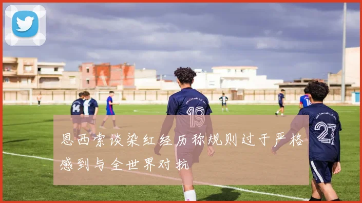 恩西索谈染红经历称规则过于严格感到与全世界对抗