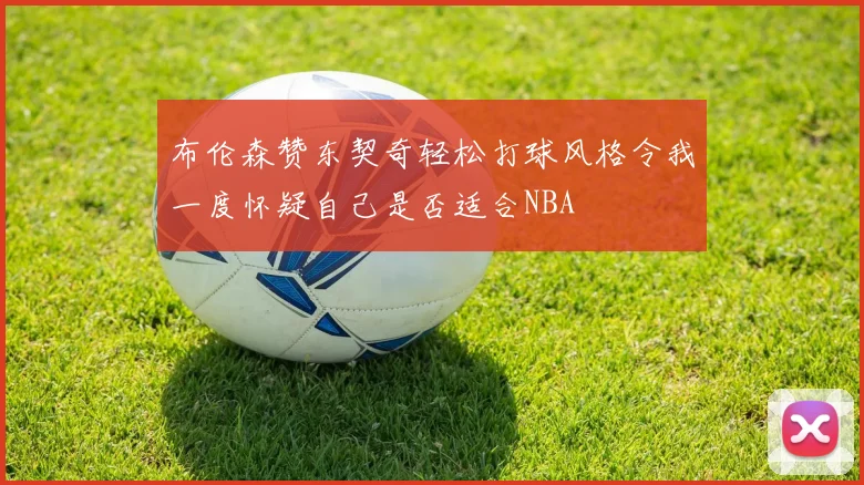 布伦森赞东契奇轻松打球风格令我一度怀疑自己是否适合NBA