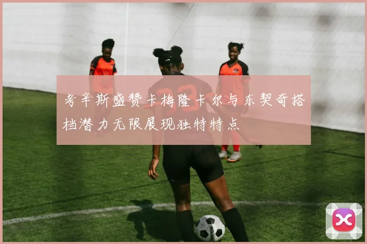考辛斯盛赞卡梅隆卡尔与东契奇搭档潜力无限展现独特特点
