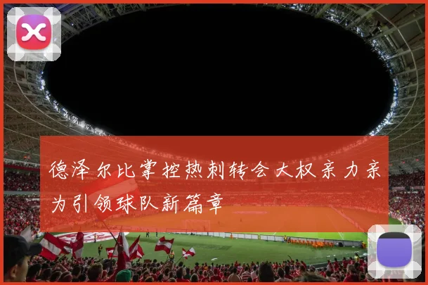 德泽尔比掌控热刺转会大权亲力亲为引领球队新篇章
