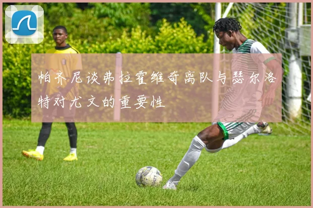 帕齐尼谈弗拉霍维奇离队与瑟尔洛特对尤文的重要性