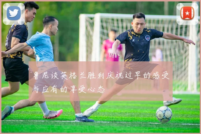 鲁尼谈英格兰胜利庆祝过早的感受与应有的享受心态