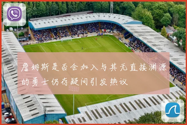 詹姆斯是否会加入与其无直接渊源的勇士仍存疑问引发热议