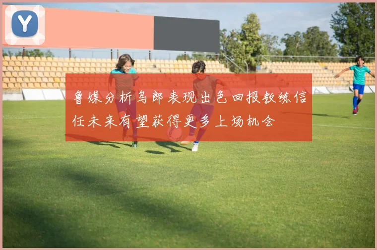 鲁媒分析乌郎表现出色回报教练信任未来有望获得更多上场机会