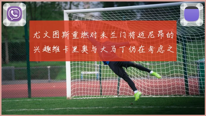 尤文图斯重燃对米兰门将迈尼昂的兴趣维卡里奥与大马丁仍在考虑之中