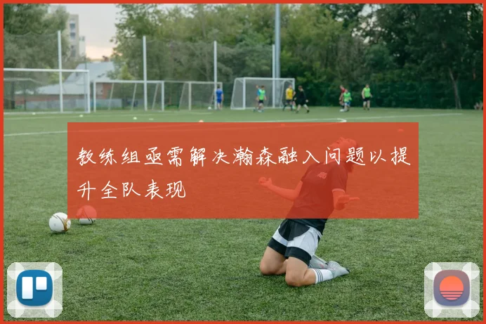 教练组亟需解决瀚森融入问题以提升全队表现