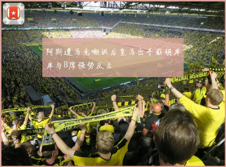 阿斯遭马竞嘲讽后皇马出手截胡库库与B席强势反击
