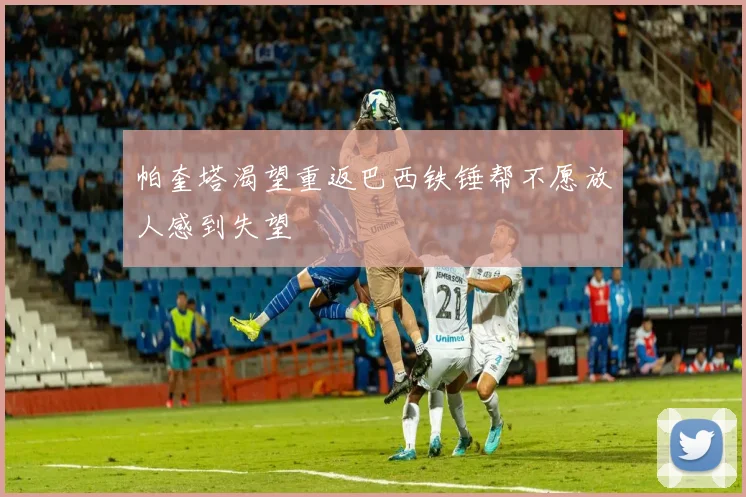 帕奎塔渴望重返巴西铁锤帮不愿放人感到失望