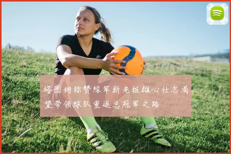 塔图姆称赞绿军新老板雄心壮志渴望带领球队重返总冠军之路