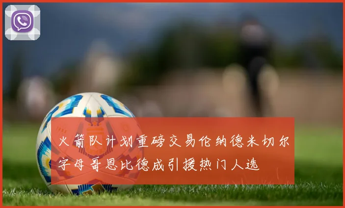 火箭队计划重磅交易伦纳德米切尔字母哥恩比德成引援热门人选