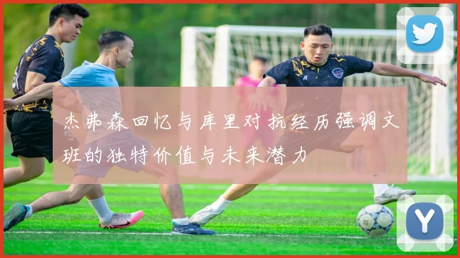 杰弗森回忆与库里对抗经历强调文班的独特价值与未来潜力