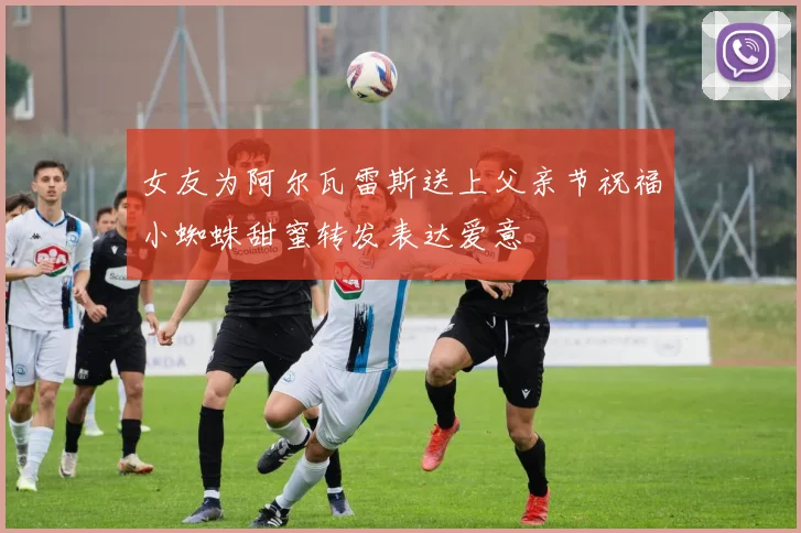 女友为阿尔瓦雷斯送上父亲节祝福小蜘蛛甜蜜转发表达爱意