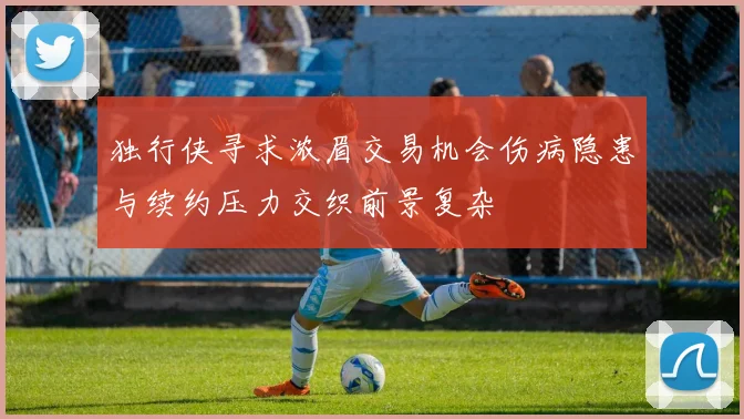 独行侠寻求浓眉交易机会伤病隐患与续约压力交织前景复杂
