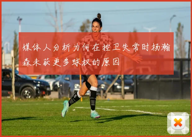 媒体人分析为何在控卫失常时杨瀚森未获更多球权的原因