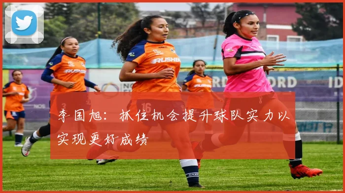李国旭：抓住机会提升球队实力以实现更好成绩