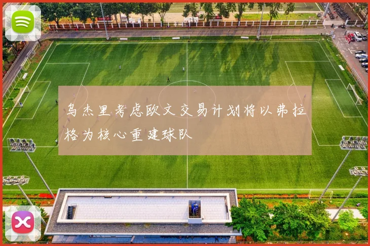 乌杰里考虑欧文交易计划将以弗拉格为核心重建球队