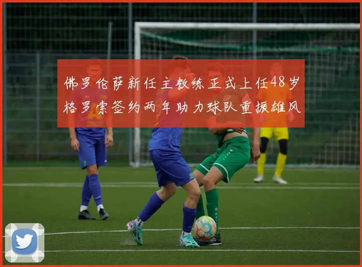 佛罗伦萨新任主教练正式上任48岁格罗索签约两年助力球队重振雄风