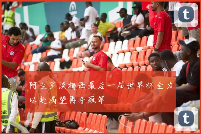 阿圭罗谈梅西最后一届世界杯全力以赴渴望再夺冠军
