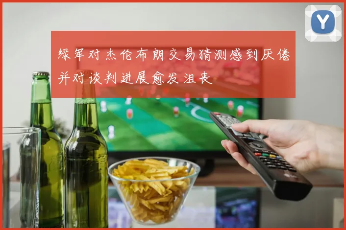 绿军对杰伦布朗交易猜测感到厌倦并对谈判进展愈发沮丧